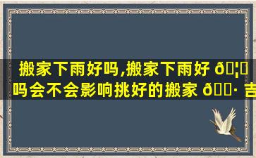 搬家下雨好吗,搬家下雨好 🦉 吗会不会影响挑好的搬家 🕷 吉日